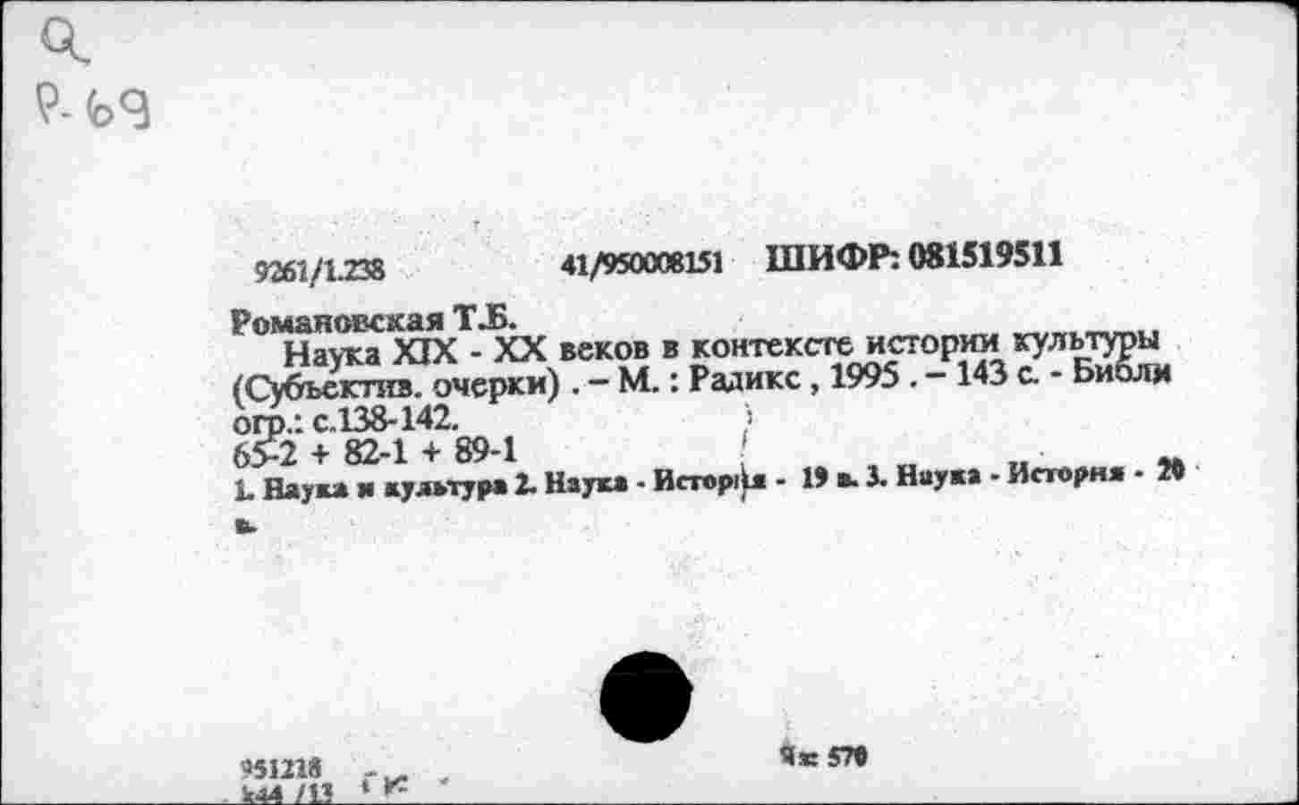 ﻿9- <Ь9
9261/1.238	41/950008151 ШИФР: 081519511
Романовская Т.Б.	___
Наука XIX - XX веков в контексте истории культуры (Субьектив. очерки) . - М.: Радикс, 1995 . -143 с. - Библм огр.: с.138-142.	>
65-2 + 82-1 + 89-1	„	■	„
1. Наука и культура 2. Наука - Истор1)л - 19 в. X Наука - Историк • »
951218 *44 /11
Як 5П